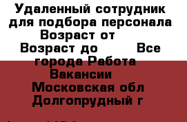 Удаленный сотрудник для подбора персонала › Возраст от ­ 25 › Возраст до ­ 55 - Все города Работа » Вакансии   . Московская обл.,Долгопрудный г.